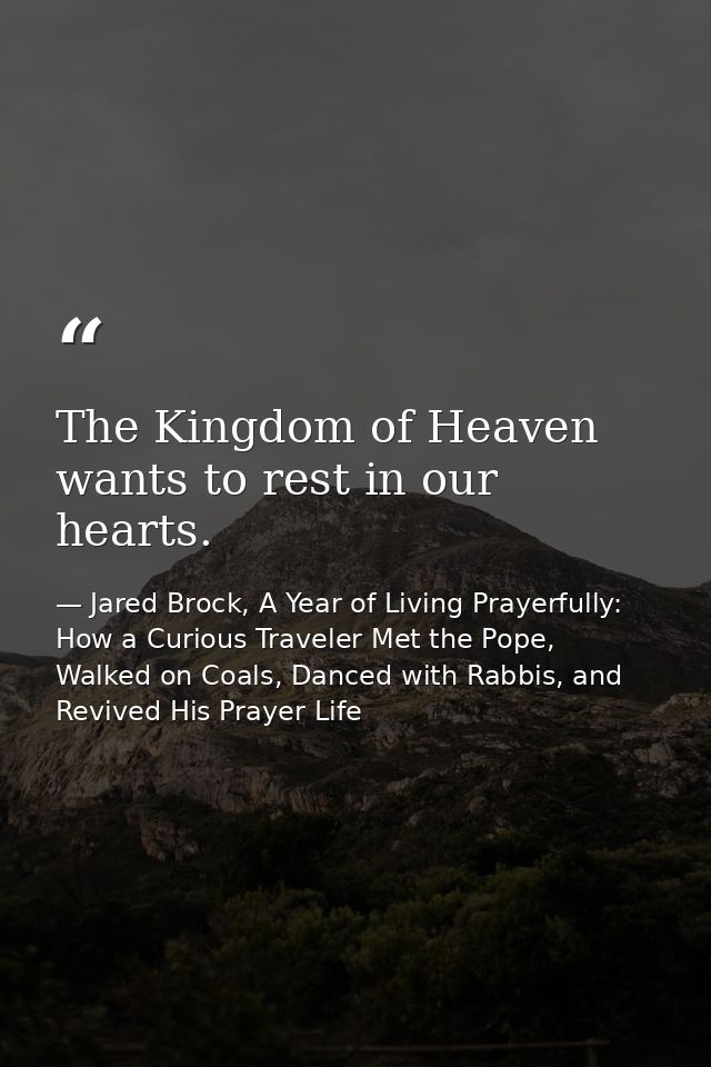 The Kingdom of Heaven wants to rest in our hearts. — Jared Brock, A Year of Living Prayerfully: How a Curious Traveler Met the Pope, Walked on Coals, Danced with Rabbis, and Revived His Prayer Life