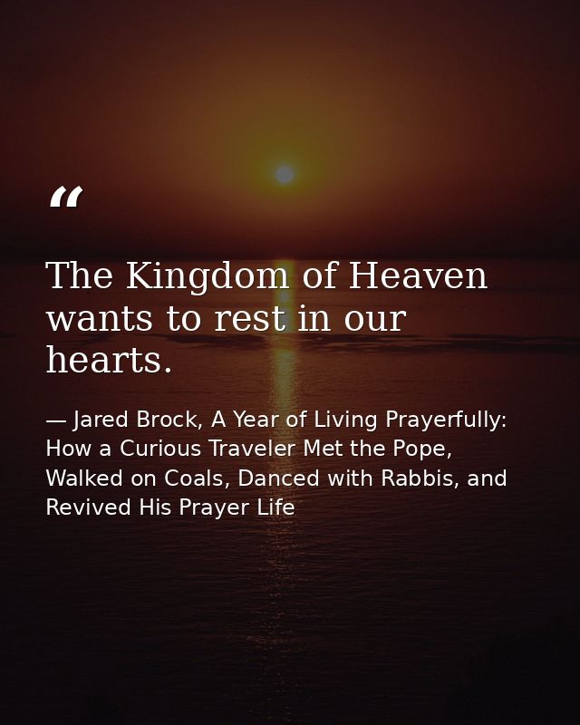 The Kingdom of Heaven wants to rest in our hearts. — Jared Brock, A Year of Living Prayerfully: How a Curious Traveler Met the Pope, Walked on Coals, Danced with Rabbis, and Revived His Prayer Life