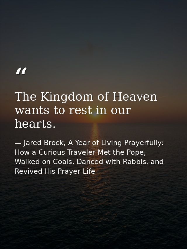 The Kingdom of Heaven wants to rest in our hearts. — Jared Brock, A Year of Living Prayerfully: How a Curious Traveler Met the Pope, Walked on Coals, Danced with Rabbis, and Revived His Prayer Life