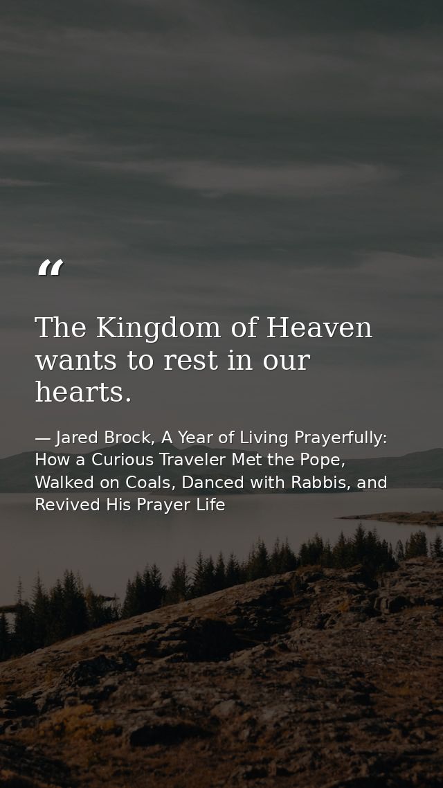 The Kingdom of Heaven wants to rest in our hearts. — Jared Brock, A Year of Living Prayerfully: How a Curious Traveler Met the Pope, Walked on Coals, Danced with Rabbis, and Revived His Prayer Life
