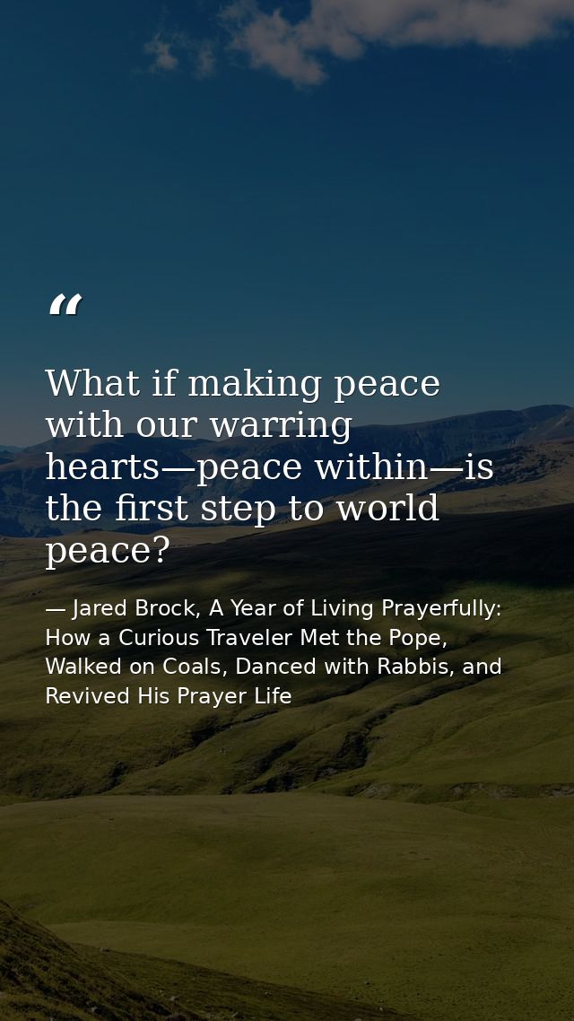 What if making peace with our warring hearts—peace within—is the first step to world peace? — Jared Brock, A Year of Living Prayerfully: How a Curious Traveler Met the Pope, Walked on Coals, Danced with Rabbis, and Revived His Prayer Life