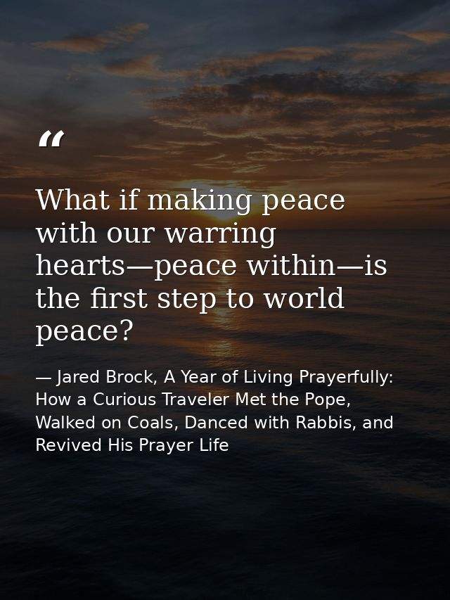 What if making peace with our warring hearts—peace within—is the first step to world peace? — Jared Brock, A Year of Living Prayerfully: How a Curious Traveler Met the Pope, Walked on Coals, Danced with Rabbis, and Revived His Prayer Life
