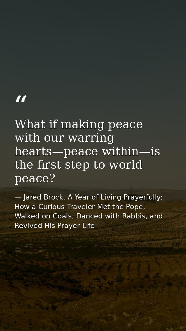 What if making peace with our warring hearts—peace within—is the first step to world peace? — Jared Brock, A Year of Living Prayerfully: How a Curious Traveler Met the Pope, Walked on Coals, Danced with Rabbis, and Revived His Prayer Life