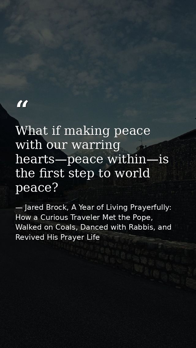What if making peace with our warring hearts—peace within—is the first step to world peace? — Jared Brock, A Year of Living Prayerfully: How a Curious Traveler Met the Pope, Walked on Coals, Danced with Rabbis, and Revived His Prayer Life