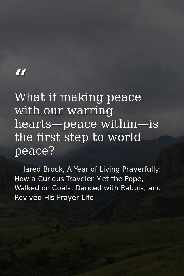 What if making peace with our warring hearts—peace within—is the first step to world peace? — Jared Brock, A Year of Living Prayerfully: How a Curious Traveler Met the Pope, Walked on Coals, Danced with Rabbis, and Revived His Prayer Life