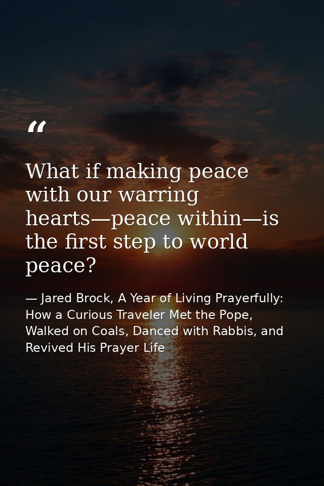What if making peace with our warring hearts—peace within—is the first step to world peace? — Jared Brock, A Year of Living Prayerfully: How a Curious Traveler Met the Pope, Walked on Coals, Danced with Rabbis, and Revived His Prayer Life