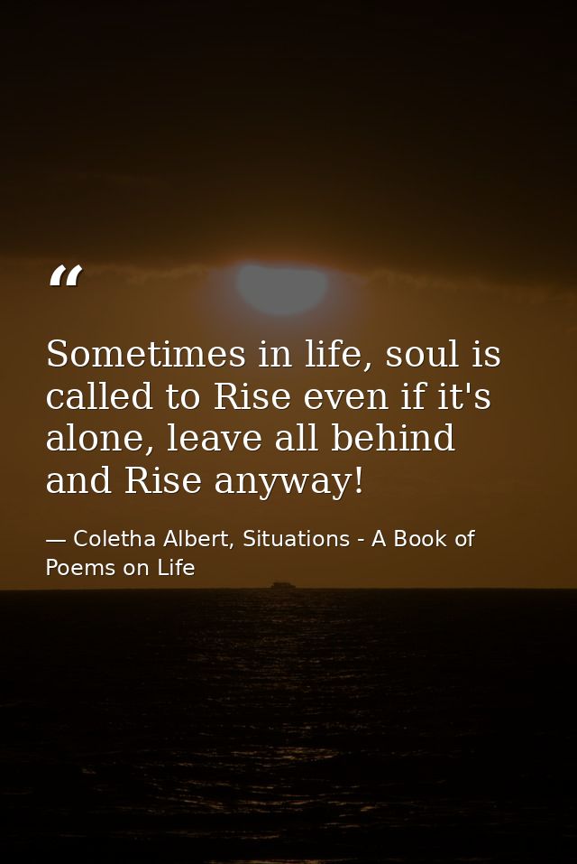 Sometimes in life, soul is called to Rise even if it's alone, leave all behind and Rise anyway! — Coletha Albert, Situations - A Book of Poems on Life