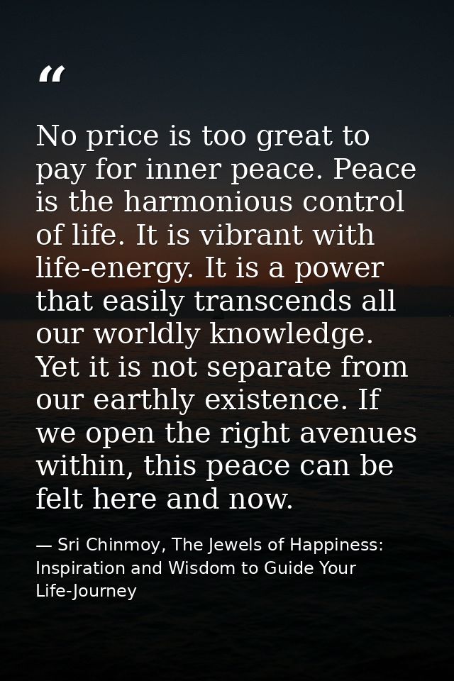 No price is too great to pay for inner peace. Peace is the harmonious control of life. It is vibrant with life-energy. I — Sri Chinmoy, The Jewels of Happiness: Inspiration and Wisdom to Guide Your Life-Journey