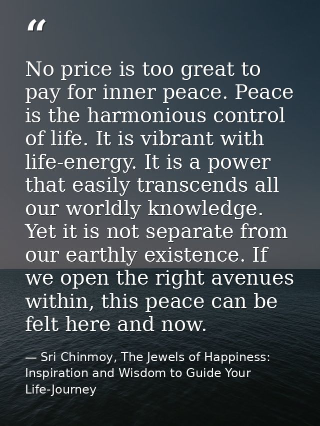 No price is too great to pay for inner peace. Peace is the harmonious control of life. It is vibrant with life-energy. I — Sri Chinmoy, The Jewels of Happiness: Inspiration and Wisdom to Guide Your Life-Journey