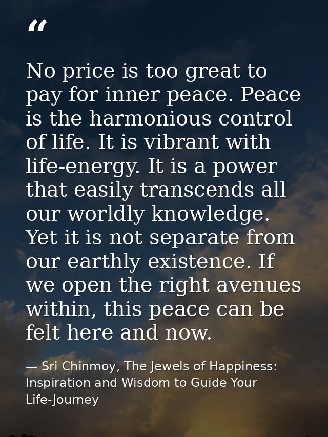 No price is too great to pay for inner peace. Peace is the harmonious control of life. It is vibrant with life-energy. I — Sri Chinmoy, The Jewels of Happiness: Inspiration and Wisdom to Guide Your Life-Journey
