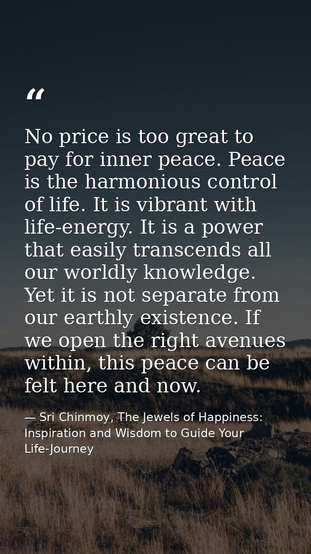 No price is too great to pay for inner peace. Peace is the harmonious control of life. It is vibrant with life-energy. I — Sri Chinmoy, The Jewels of Happiness: Inspiration and Wisdom to Guide Your Life-Journey