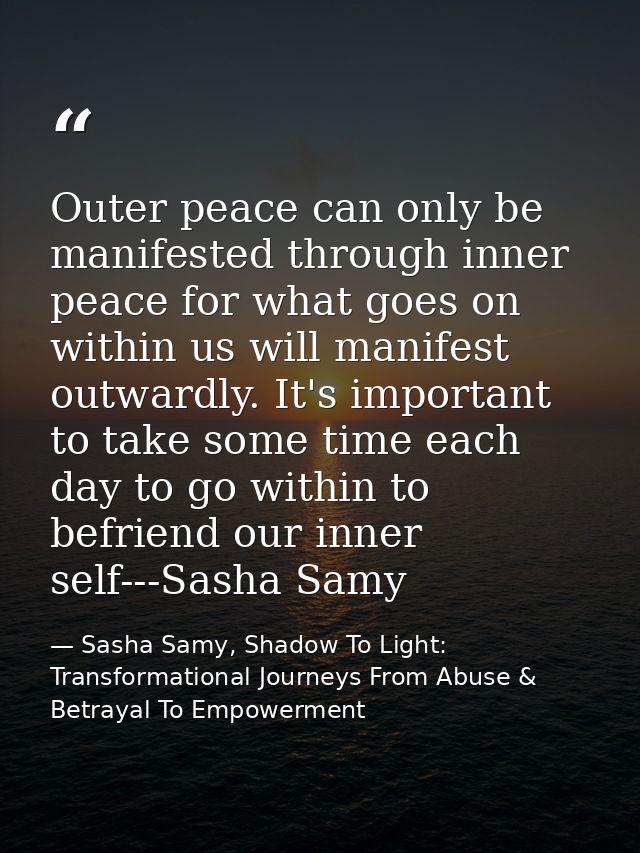 Outer peace can only be manifested through inner peace for what goes on within us will manifest outwardly. It's importan — Sasha Samy, Shadow To Light: Transformational Journeys From Abuse & Betrayal To Empowerment