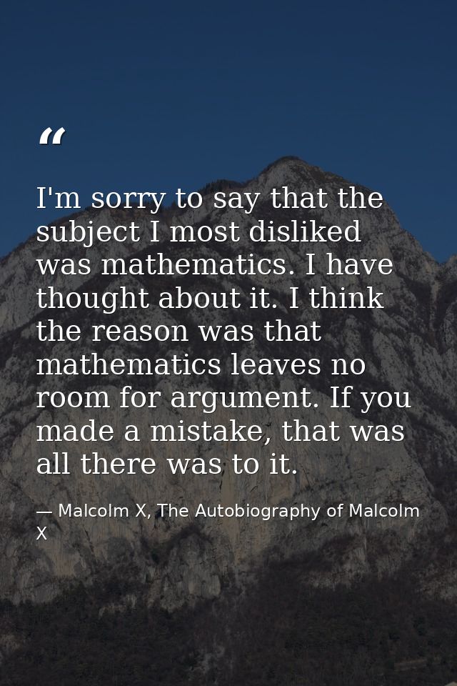 I'm sorry to say that the subject I most disliked was mathematics. I have thought about it. I think the reason was that  — Malcolm X, The Autobiography of Malcolm X