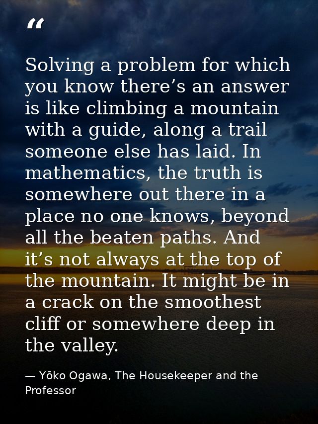 Solving a problem for which you know there’s an answer is like climbing a mountain with a guide, along a trail someone e — Yōko Ogawa, The Housekeeper and the Professor