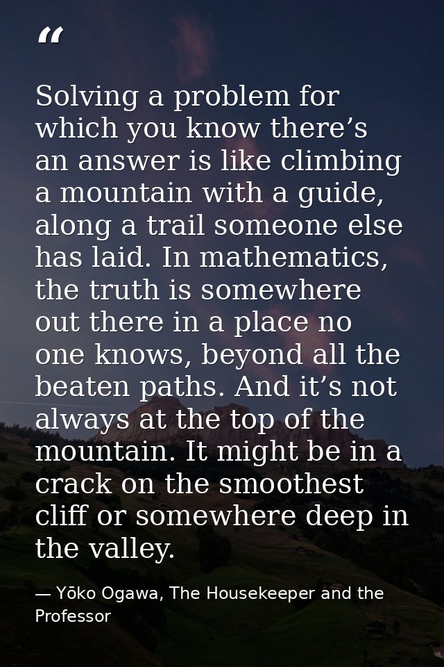 Solving a problem for which you know there’s an answer is like climbing a mountain with a guide, along a trail someone e — Yōko Ogawa, The Housekeeper and the Professor