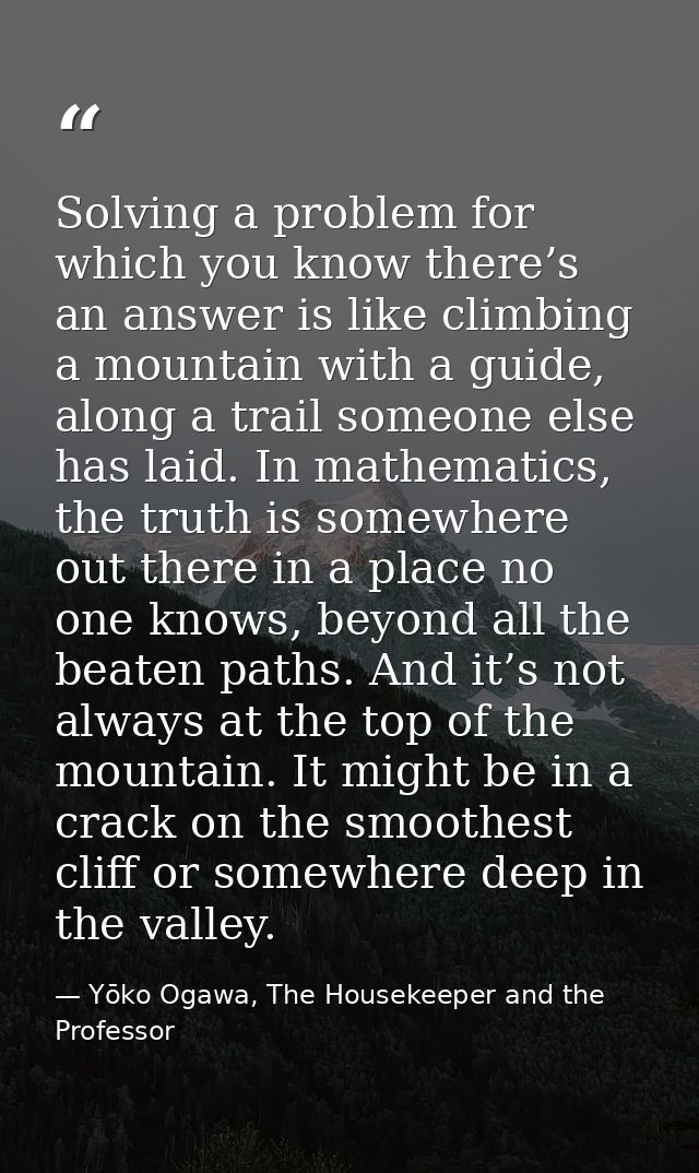 Solving a problem for which you know there’s an answer is like climbing a mountain with a guide, along a trail someone e — Yōko Ogawa, The Housekeeper and the Professor