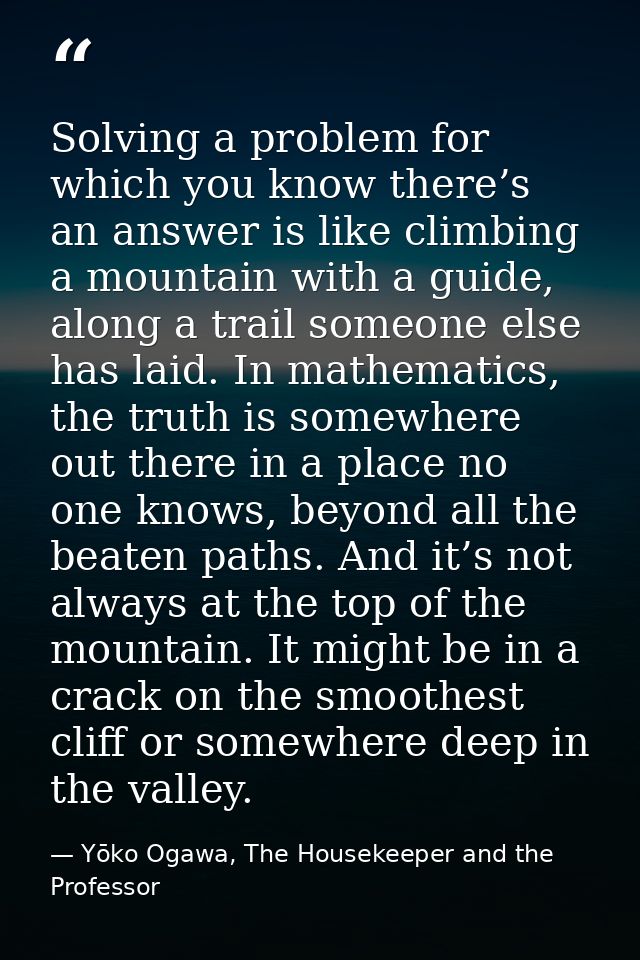 Solving a problem for which you know there’s an answer is like climbing a mountain with a guide, along a trail someone e — Yōko Ogawa, The Housekeeper and the Professor