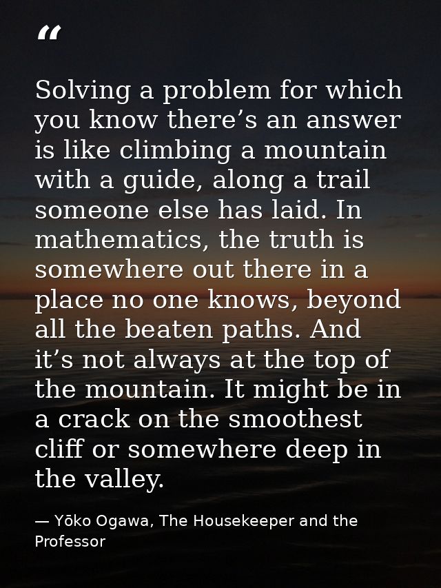 Solving a problem for which you know there’s an answer is like climbing a mountain with a guide, along a trail someone e — Yōko Ogawa, The Housekeeper and the Professor
