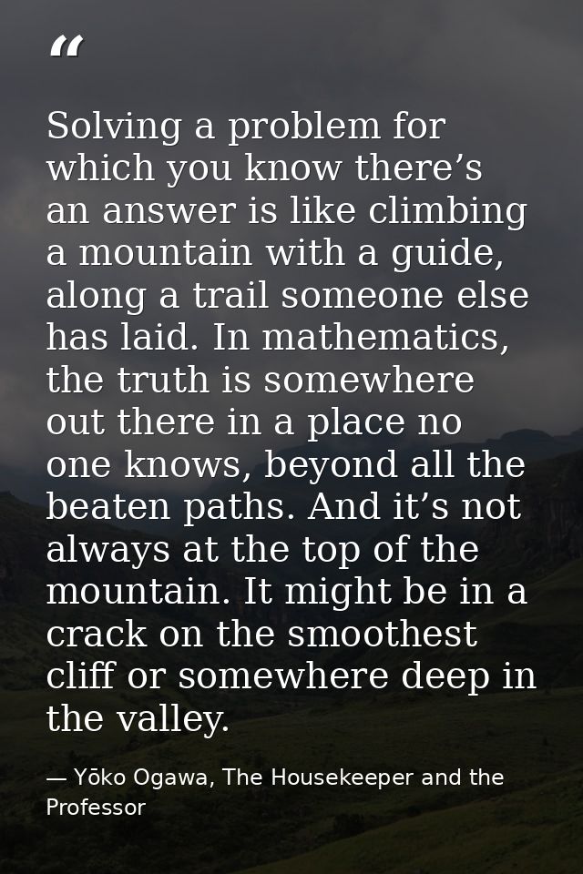 Solving a problem for which you know there’s an answer is like climbing a mountain with a guide, along a trail someone e — Yōko Ogawa, The Housekeeper and the Professor