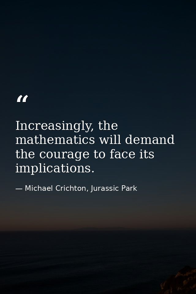 Increasingly, the mathematics will demand the courage to face its implications. — Michael Crichton, Jurassic Park