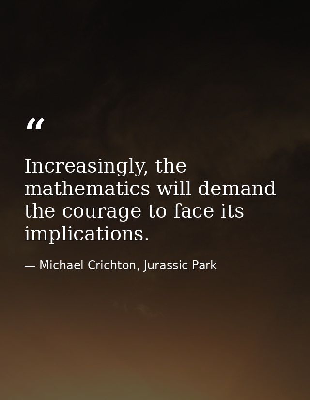 Increasingly, the mathematics will demand the courage to face its implications. — Michael Crichton, Jurassic Park