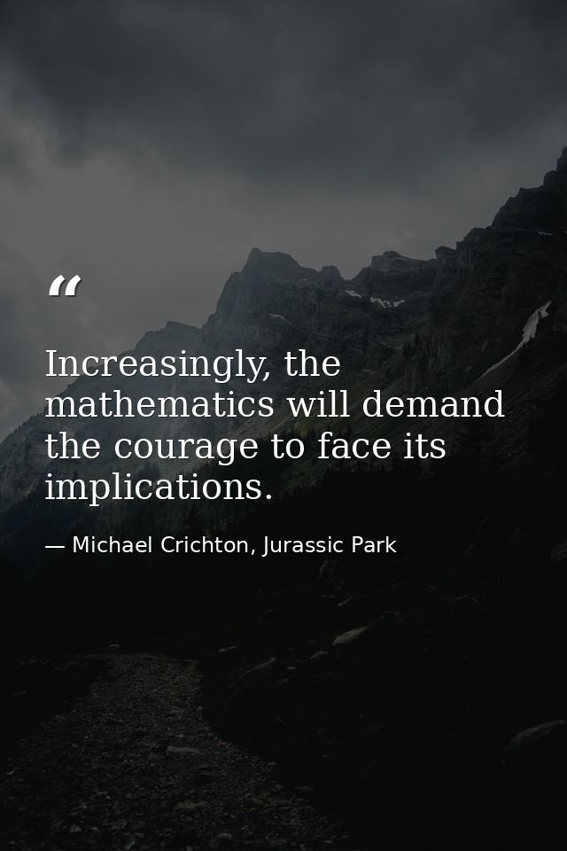 Increasingly, the mathematics will demand the courage to face its implications. — Michael Crichton, Jurassic Park