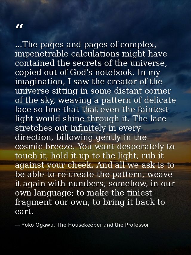...The pages and pages of complex, impenetrable calculations might have contained the secrets of the universe, copied ou — Yōko Ogawa, The Housekeeper and the Professor