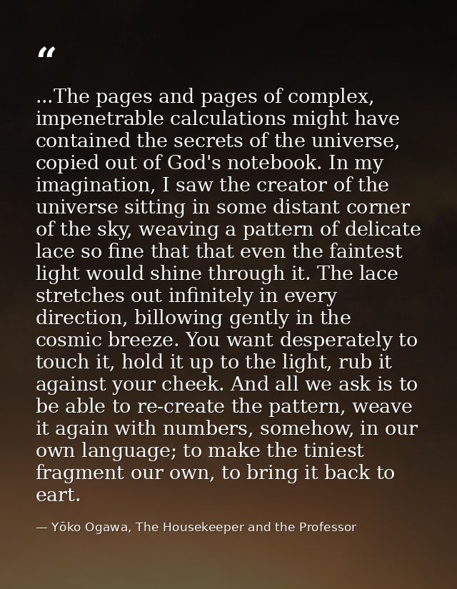 ...The pages and pages of complex, impenetrable calculations might have contained the secrets of the universe, copied ou — Yōko Ogawa, The Housekeeper and the Professor