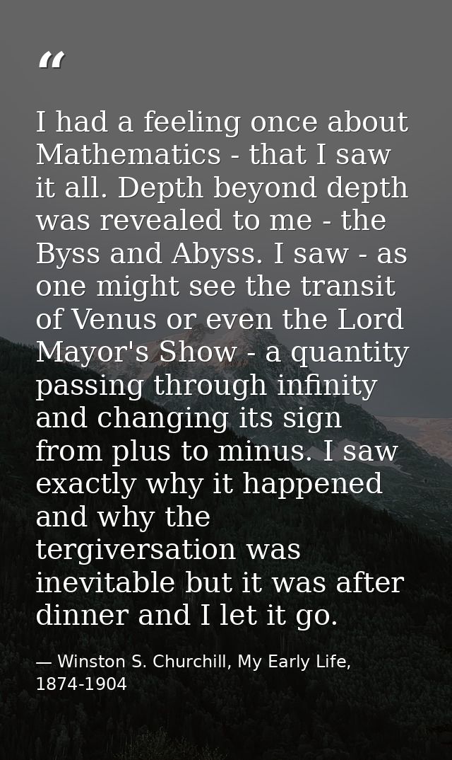 I had a feeling once about Mathematics - that I saw it all. Depth beyond depth was revealed to me - the Byss and Abyss.  — Winston S. Churchill, My Early Life, 1874-1904