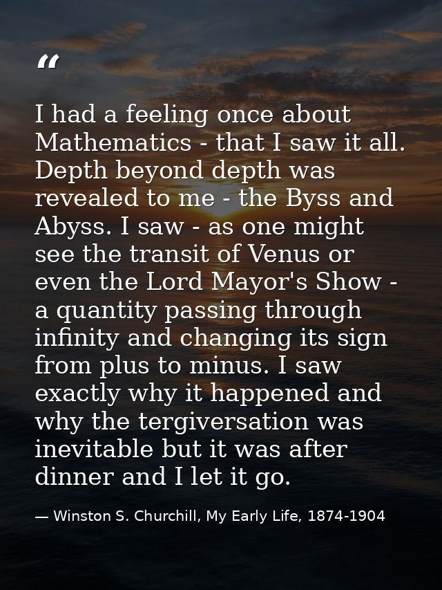 I had a feeling once about Mathematics - that I saw it all. Depth beyond depth was revealed to me - the Byss and Abyss.  — Winston S. Churchill, My Early Life, 1874-1904