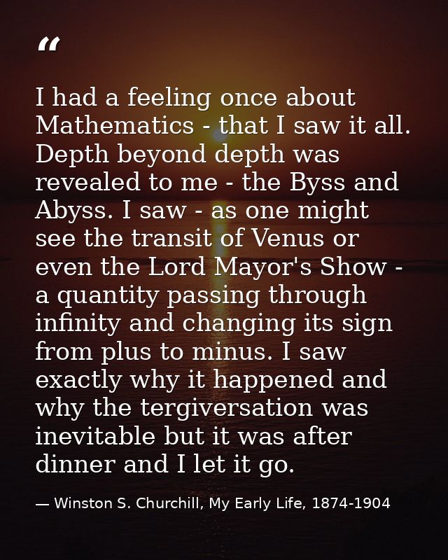 I had a feeling once about Mathematics - that I saw it all. Depth beyond depth was revealed to me - the Byss and Abyss.  — Winston S. Churchill, My Early Life, 1874-1904