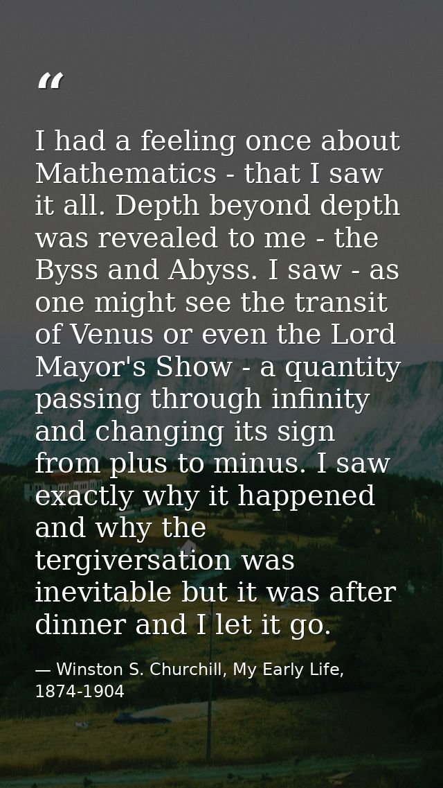 I had a feeling once about Mathematics - that I saw it all. Depth beyond depth was revealed to me - the Byss and Abyss.  — Winston S. Churchill, My Early Life, 1874-1904