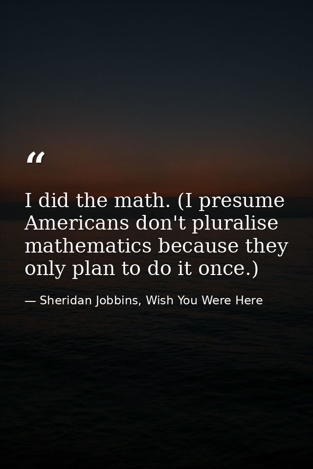 I did the math. (I presume Americans don't pluralise mathematics because they only plan to do it once.) — Sheridan Jobbins, Wish You Were Here