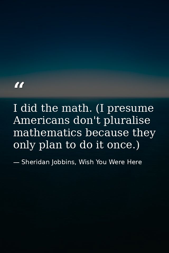 I did the math. (I presume Americans don't pluralise mathematics because they only plan to do it once.) — Sheridan Jobbins, Wish You Were Here