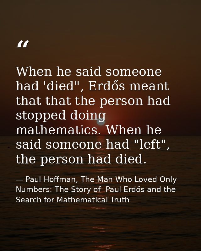 When he said someone had 'died", Erdős meant that that the person had stopped doing mathematics. When he said someone ha — Paul Hoffman, The Man Who Loved Only Numbers: The Story of  Paul Erdős and the Search for Mathematical Truth