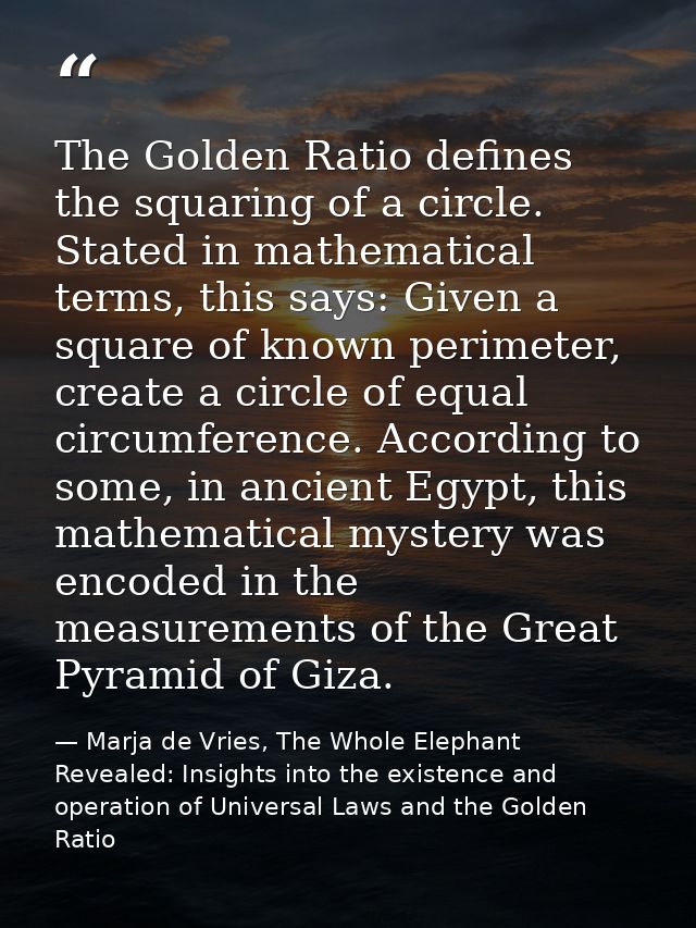 The Golden Ratio defines the squaring of a circle. Stated in mathematical terms, this says: Given a square of known peri — Marja de Vries, The Whole Elephant Revealed: Insights into the existence and operation of Universal Laws and the Golden Ratio