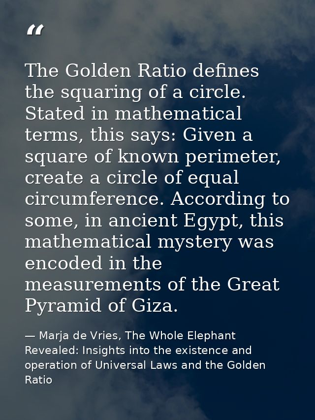 The Golden Ratio defines the squaring of a circle. Stated in mathematical terms, this says: Given a square of known peri — Marja de Vries, The Whole Elephant Revealed: Insights into the existence and operation of Universal Laws and the Golden Ratio