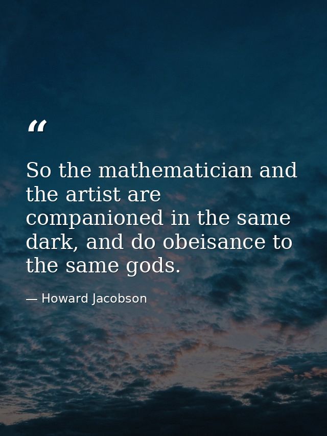 So the mathematician and the artist are companioned in the same dark, and do obeisance to the same gods. — Howard Jacobson