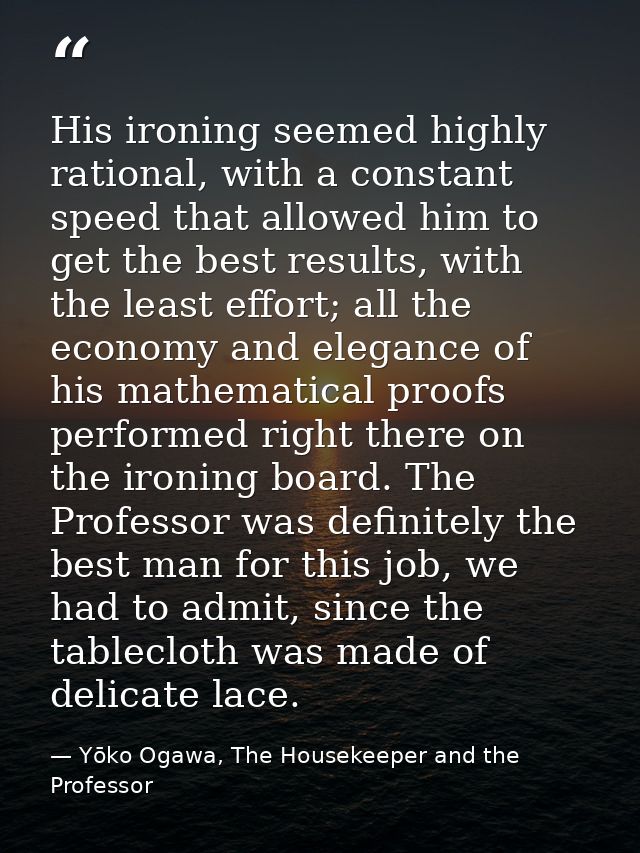 His ironing seemed highly rational, with a constant speed that allowed him to get the best results, with the least effor — Yōko Ogawa, The Housekeeper and the Professor
