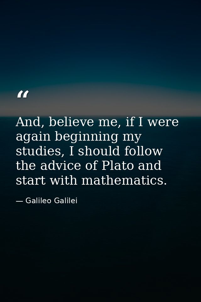 And, believe me, if I were again beginning my studies, I should follow the advice of Plato and start with mathematics. — Galileo Galilei