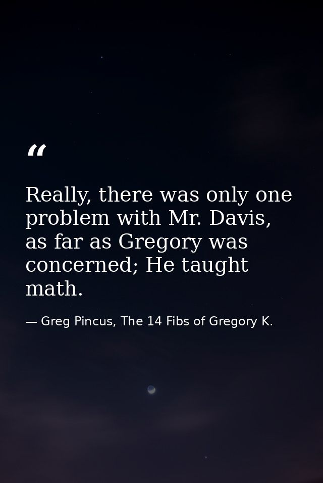Really, there was only one problem with Mr. Davis, as far as Gregory was concerned; He taught math. — Greg Pincus, The 14 Fibs of Gregory K.