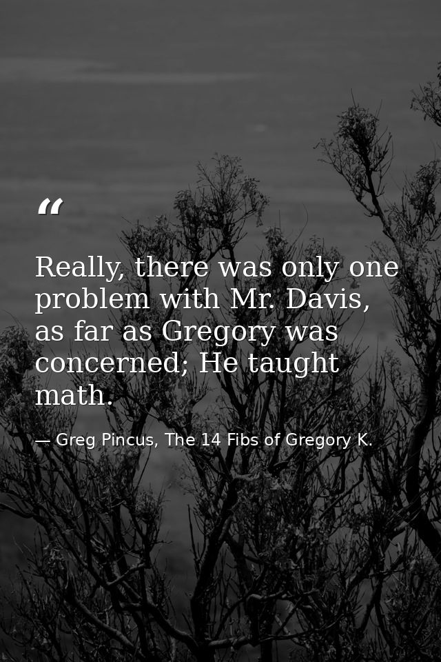 Really, there was only one problem with Mr. Davis, as far as Gregory was concerned; He taught math. — Greg Pincus, The 14 Fibs of Gregory K.