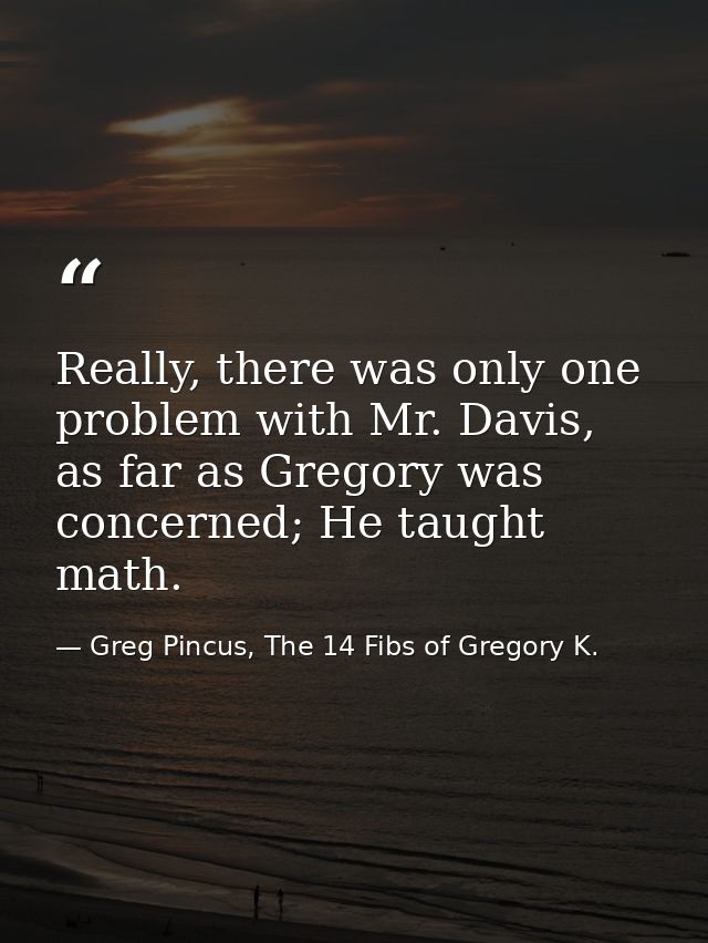 Really, there was only one problem with Mr. Davis, as far as Gregory was concerned; He taught math. — Greg Pincus, The 14 Fibs of Gregory K.
