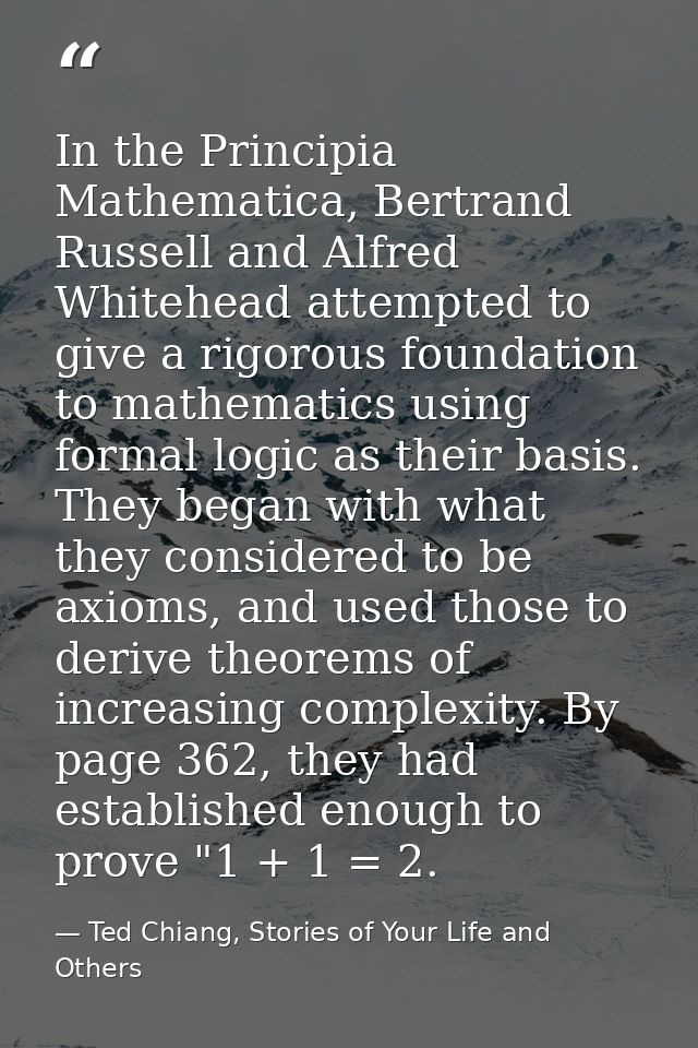 In the Principia Mathematica, Bertrand Russell and Alfred Whitehead attempted to give a rigorous foundation to mathemati — Ted Chiang, Stories of Your Life and Others