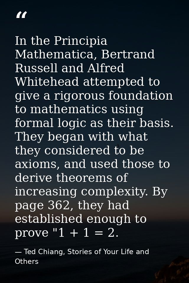In the Principia Mathematica, Bertrand Russell and Alfred Whitehead attempted to give a rigorous foundation to mathemati — Ted Chiang, Stories of Your Life and Others