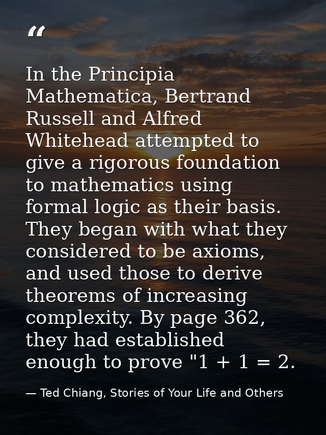 In the Principia Mathematica, Bertrand Russell and Alfred Whitehead attempted to give a rigorous foundation to mathemati — Ted Chiang, Stories of Your Life and Others