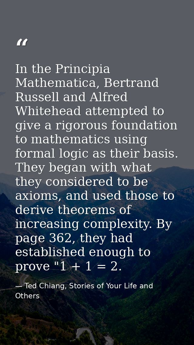 In the Principia Mathematica, Bertrand Russell and Alfred Whitehead attempted to give a rigorous foundation to mathemati — Ted Chiang, Stories of Your Life and Others