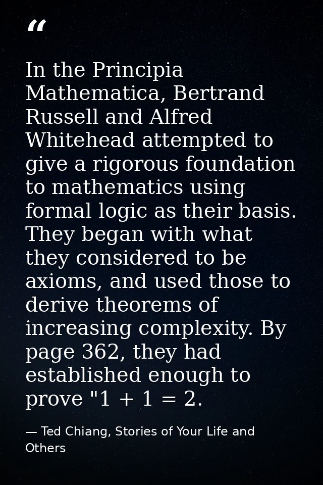 In the Principia Mathematica, Bertrand Russell and Alfred Whitehead attempted to give a rigorous foundation to mathemati — Ted Chiang, Stories of Your Life and Others