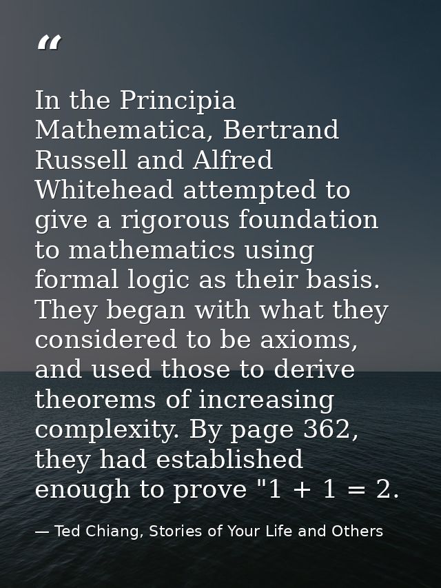 In the Principia Mathematica, Bertrand Russell and Alfred Whitehead attempted to give a rigorous foundation to mathemati — Ted Chiang, Stories of Your Life and Others