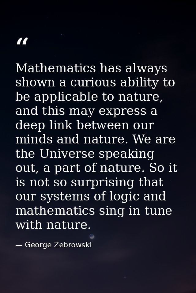 Mathematics has always shown a curious ability to be applicable to nature, and this may express a deep link between our  — George Zebrowski